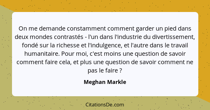 On me demande constamment comment garder un pied dans deux mondes contrastés - l'un dans l'industrie du divertissement, fondé sur la r... - Meghan Markle