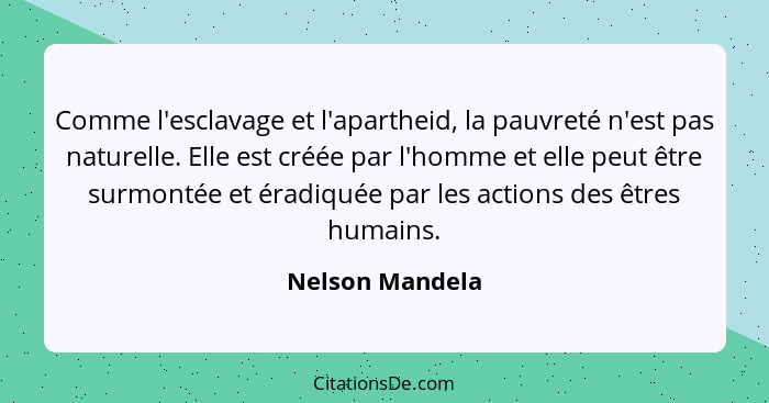 Comme l'esclavage et l'apartheid, la pauvreté n'est pas naturelle. Elle est créée par l'homme et elle peut être surmontée et éradiqué... - Nelson Mandela