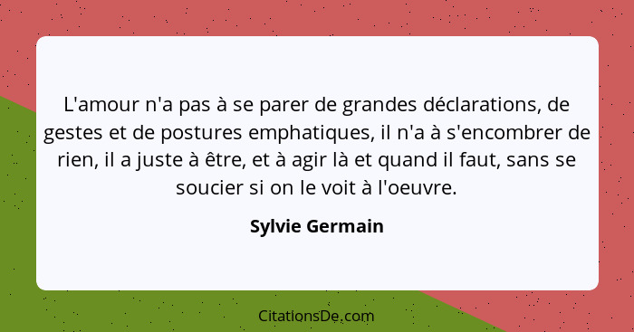 L'amour n'a pas à se parer de grandes déclarations, de gestes et de postures emphatiques, il n'a à s'encombrer de rien, il a juste à... - Sylvie Germain