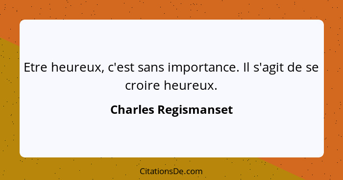 Etre heureux, c'est sans importance. Il s'agit de se croire heureux.... - Charles Regismanset