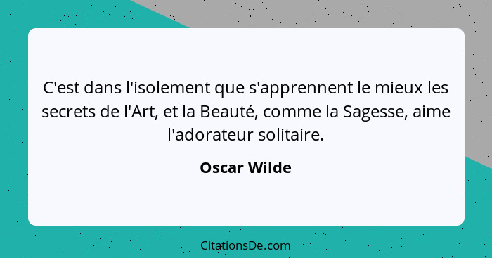 C'est dans l'isolement que s'apprennent le mieux les secrets de l'Art, et la Beauté, comme la Sagesse, aime l'adorateur solitaire.... - Oscar Wilde