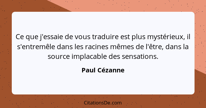 Ce que j'essaie de vous traduire est plus mystérieux, il s'entremêle dans les racines mêmes de l'être, dans la source implacable des se... - Paul Cézanne