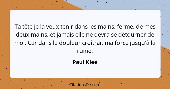 Ta tête je la veux tenir dans les mains, ferme, de mes deux mains, et jamais elle ne devra se détourner de moi. Car dans la douleur croîtr... - Paul Klee