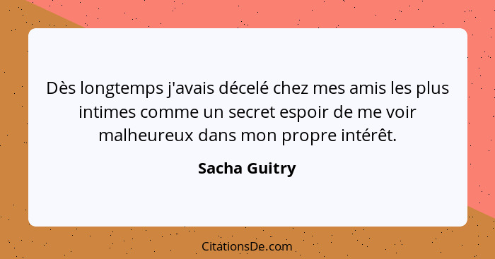 Dès longtemps j'avais décelé chez mes amis les plus intimes comme un secret espoir de me voir malheureux dans mon propre intérêt.... - Sacha Guitry