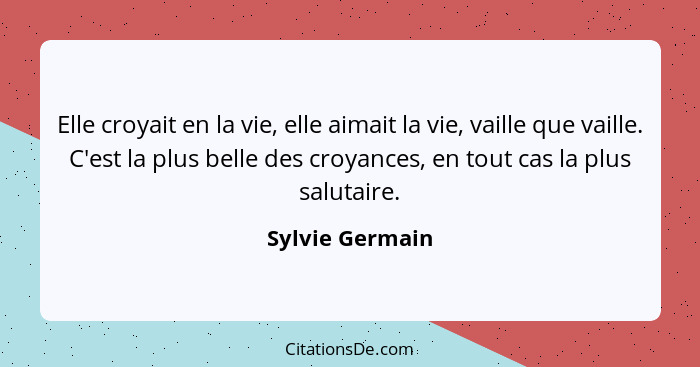 Elle croyait en la vie, elle aimait la vie, vaille que vaille. C'est la plus belle des croyances, en tout cas la plus salutaire.... - Sylvie Germain