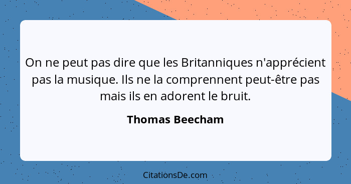 On ne peut pas dire que les Britanniques n'apprécient pas la musique. Ils ne la comprennent peut-être pas mais ils en adorent le brui... - Thomas Beecham