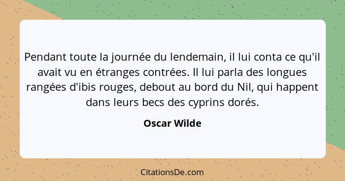 Pendant toute la journée du lendemain, il lui conta ce qu'il avait vu en étranges contrées. Il lui parla des longues rangées d'ibis roug... - Oscar Wilde