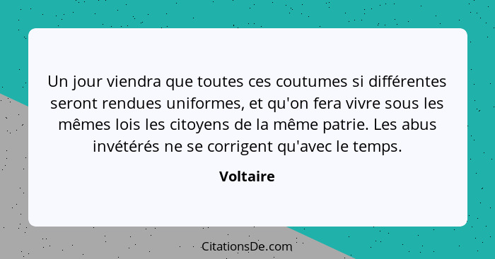 Un jour viendra que toutes ces coutumes si différentes seront rendues uniformes, et qu'on fera vivre sous les mêmes lois les citoyens de la... - Voltaire