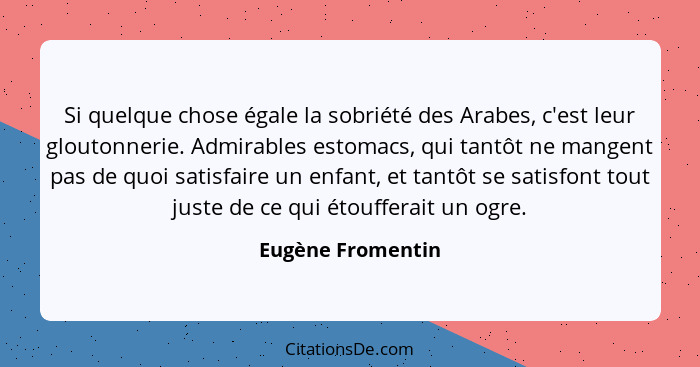 Si quelque chose égale la sobriété des Arabes, c'est leur gloutonnerie. Admirables estomacs, qui tantôt ne mangent pas de quoi sati... - Eugène Fromentin