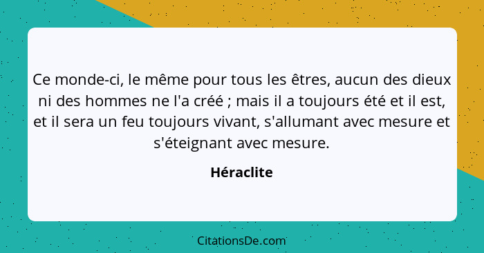 Ce monde-ci, le même pour tous les êtres, aucun des dieux ni des hommes ne l'a créé ; mais il a toujours été et il est, et il sera un... - Héraclite