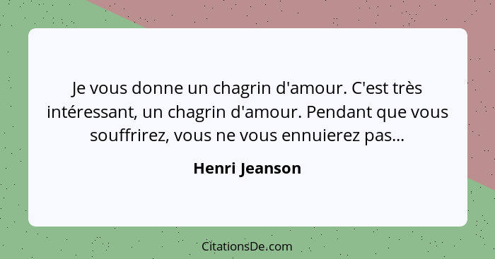 Je vous donne un chagrin d'amour. C'est très intéressant, un chagrin d'amour. Pendant que vous souffrirez, vous ne vous ennuierez pas.... - Henri Jeanson