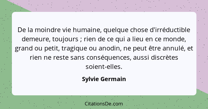 De la moindre vie humaine, quelque chose d'irréductible demeure, toujours ; rien de ce qui a lieu en ce monde, grand ou petit, t... - Sylvie Germain