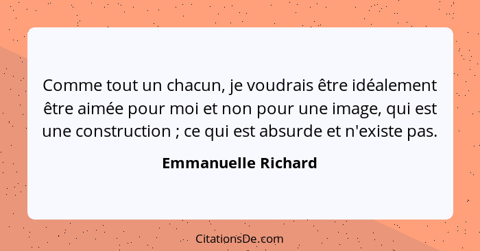 Comme tout un chacun, je voudrais être idéalement être aimée pour moi et non pour une image, qui est une construction ; ce q... - Emmanuelle Richard