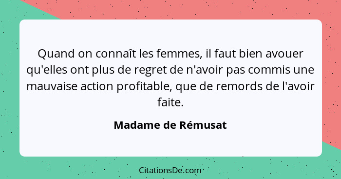 Quand on connaît les femmes, il faut bien avouer qu'elles ont plus de regret de n'avoir pas commis une mauvaise action profitable,... - Madame de Rémusat