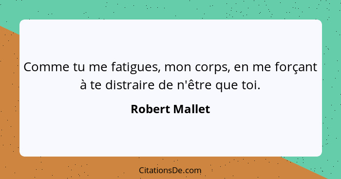 Comme tu me fatigues, mon corps, en me forçant à te distraire de n'être que toi.... - Robert Mallet