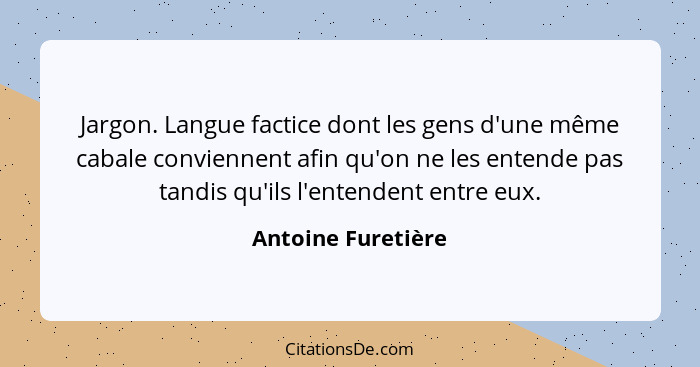 Jargon. Langue factice dont les gens d'une même cabale conviennent afin qu'on ne les entende pas tandis qu'ils l'entendent entre e... - Antoine Furetière