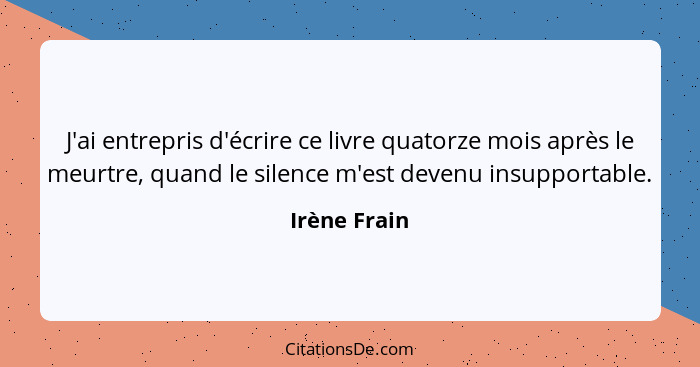 J'ai entrepris d'écrire ce livre quatorze mois après le meurtre, quand le silence m'est devenu insupportable.... - Irène Frain