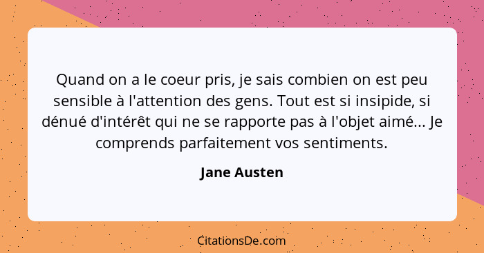 Quand on a le coeur pris, je sais combien on est peu sensible à l'attention des gens. Tout est si insipide, si dénué d'intérêt qui ne se... - Jane Austen