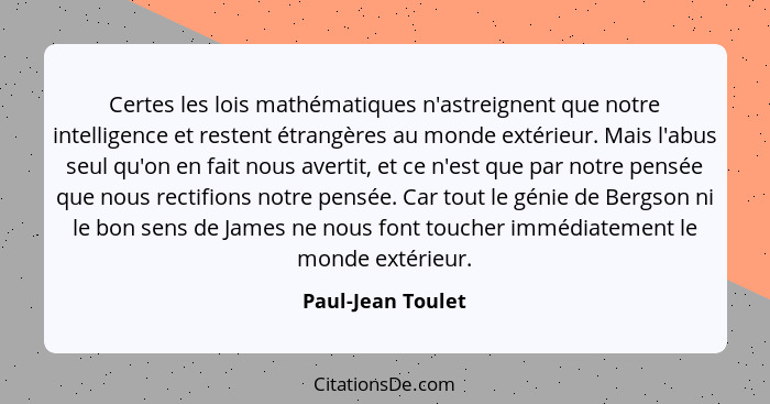 Certes les lois mathématiques n'astreignent que notre intelligence et restent étrangères au monde extérieur. Mais l'abus seul qu'on... - Paul-Jean Toulet