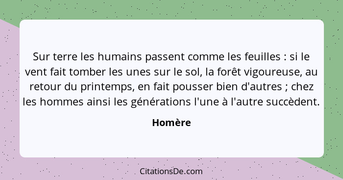 Sur terre les humains passent comme les feuilles : si le vent fait tomber les unes sur le sol, la forêt vigoureuse, au retour du printem... - Homère