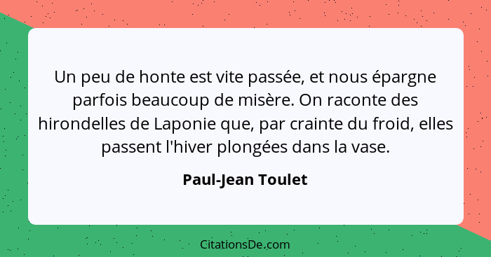 Un peu de honte est vite passée, et nous épargne parfois beaucoup de misère. On raconte des hirondelles de Laponie que, par crainte... - Paul-Jean Toulet