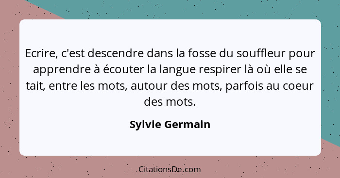 Ecrire, c'est descendre dans la fosse du souffleur pour apprendre à écouter la langue respirer là où elle se tait, entre les mots, au... - Sylvie Germain