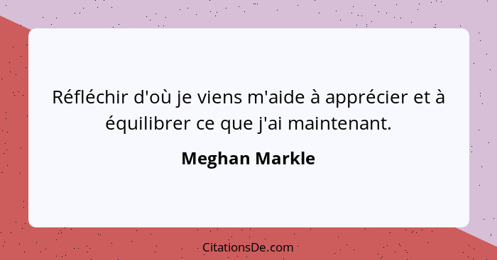 Réfléchir d'où je viens m'aide à apprécier et à équilibrer ce que j'ai maintenant.... - Meghan Markle