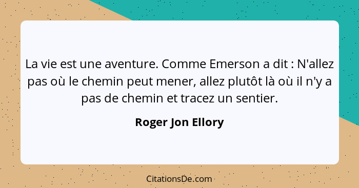 La vie est une aventure. Comme Emerson a dit : N'allez pas où le chemin peut mener, allez plutôt là où il n'y a pas de chemin... - Roger Jon Ellory