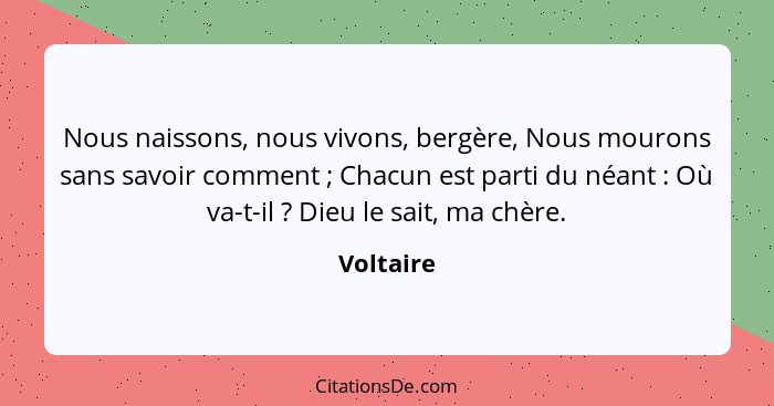 Nous naissons, nous vivons, bergère, Nous mourons sans savoir comment ; Chacun est parti du néant : Où va-t-il ? Dieu le sai... - Voltaire