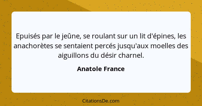 Epuisés par le jeûne, se roulant sur un lit d'épines, les anachorètes se sentaient percés jusqu'aux moelles des aiguillons du désir c... - Anatole France