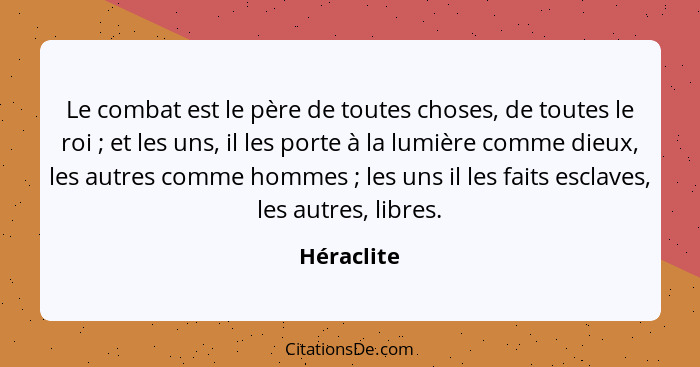 Le combat est le père de toutes choses, de toutes le roi ; et les uns, il les porte à la lumière comme dieux, les autres comme hommes... - Héraclite