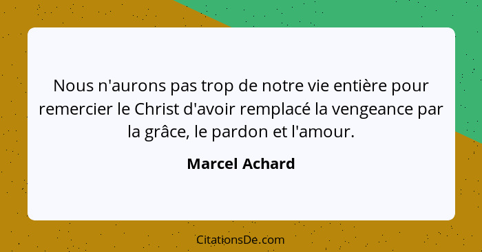 Nous n'aurons pas trop de notre vie entière pour remercier le Christ d'avoir remplacé la vengeance par la grâce, le pardon et l'amour.... - Marcel Achard