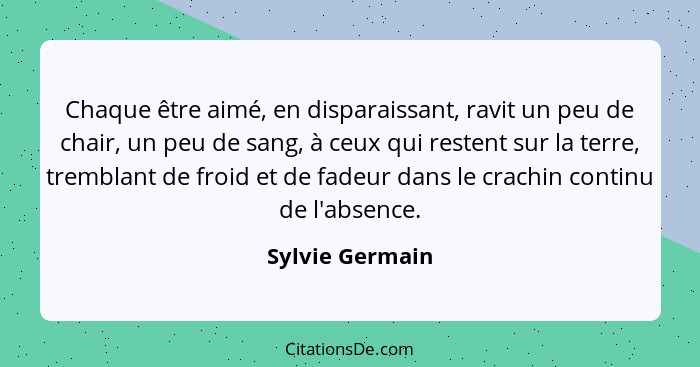 Chaque être aimé, en disparaissant, ravit un peu de chair, un peu de sang, à ceux qui restent sur la terre, tremblant de froid et de... - Sylvie Germain