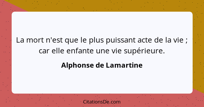 La mort n'est que le plus puissant acte de la vie ; car elle enfante une vie supérieure.... - Alphonse de Lamartine