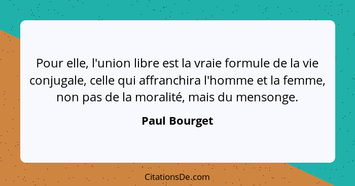 Pour elle, l'union libre est la vraie formule de la vie conjugale, celle qui affranchira l'homme et la femme, non pas de la moralité, m... - Paul Bourget