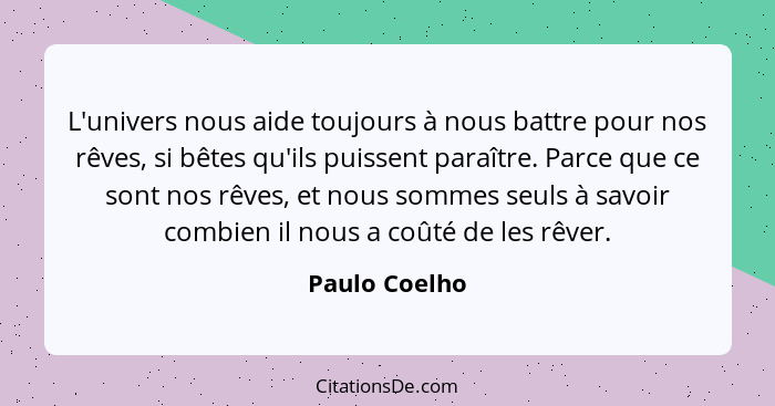 L'univers nous aide toujours à nous battre pour nos rêves, si bêtes qu'ils puissent paraître. Parce que ce sont nos rêves, et nous somm... - Paulo Coelho