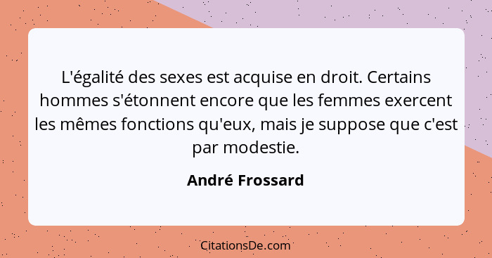 L'égalité des sexes est acquise en droit. Certains hommes s'étonnent encore que les femmes exercent les mêmes fonctions qu'eux, mais... - André Frossard