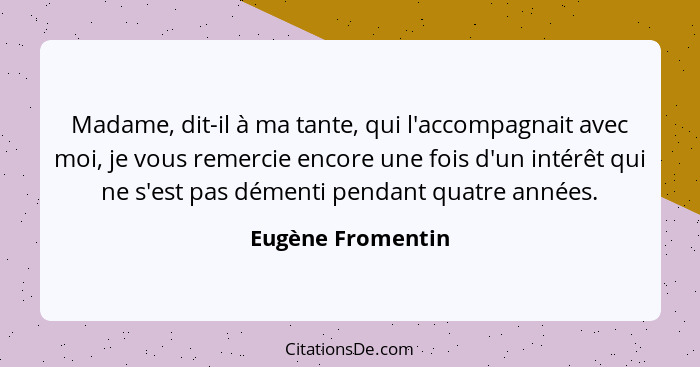 Madame, dit-il à ma tante, qui l'accompagnait avec moi, je vous remercie encore une fois d'un intérêt qui ne s'est pas démenti pend... - Eugène Fromentin