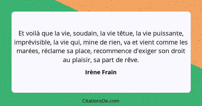 Et voilà que la vie, soudain, la vie têtue, la vie puissante, imprévisible, la vie qui, mine de rien, va et vient comme les marées, récl... - Irène Frain