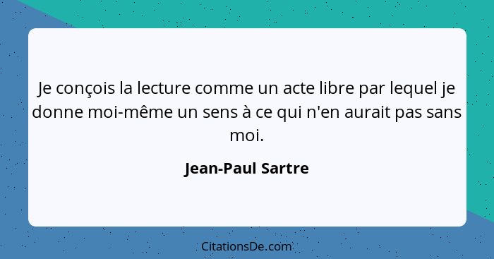 Je conçois la lecture comme un acte libre par lequel je donne moi-même un sens à ce qui n'en aurait pas sans moi.... - Jean-Paul Sartre