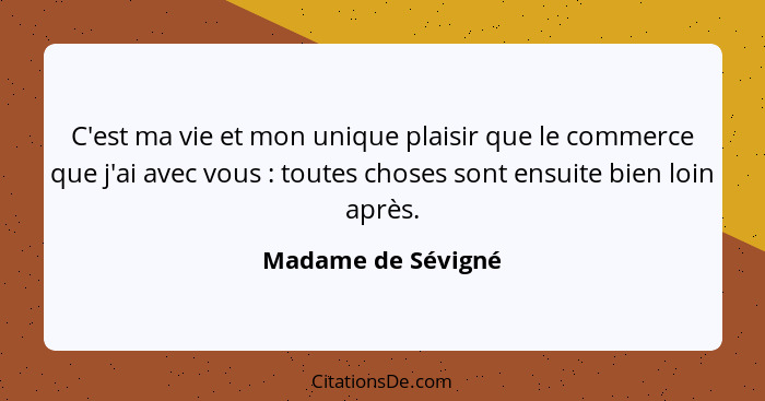 C'est ma vie et mon unique plaisir que le commerce que j'ai avec vous : toutes choses sont ensuite bien loin après.... - Madame de Sévigné