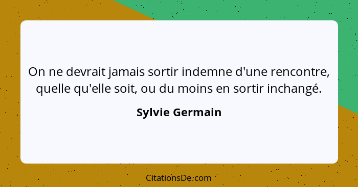 On ne devrait jamais sortir indemne d'une rencontre, quelle qu'elle soit, ou du moins en sortir inchangé.... - Sylvie Germain