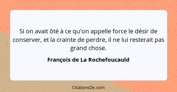 Si on avait ôté à ce qu'on appelle force le désir de conserver, et la crainte de perdre, il ne lui resterait pas grand... - François de La Rochefoucauld