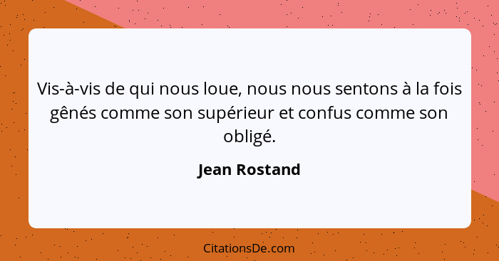 Vis-à-vis de qui nous loue, nous nous sentons à la fois gênés comme son supérieur et confus comme son obligé.... - Jean Rostand