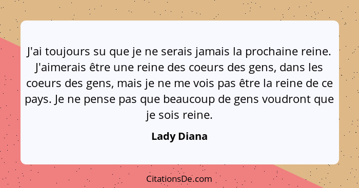 J'ai toujours su que je ne serais jamais la prochaine reine. J'aimerais être une reine des coeurs des gens, dans les coeurs des gens, mai... - Lady Diana