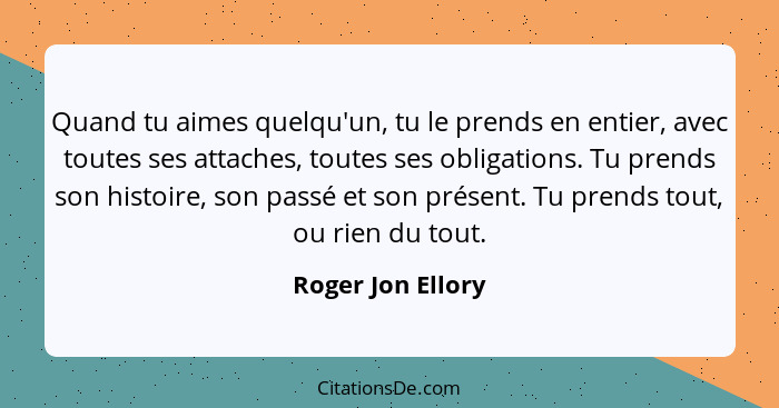 Quand tu aimes quelqu'un, tu le prends en entier, avec toutes ses attaches, toutes ses obligations. Tu prends son histoire, son pas... - Roger Jon Ellory