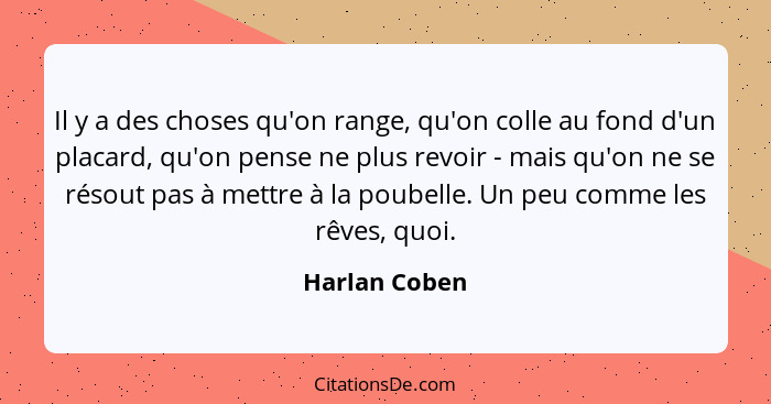 Il y a des choses qu'on range, qu'on colle au fond d'un placard, qu'on pense ne plus revoir - mais qu'on ne se résout pas à mettre à la... - Harlan Coben