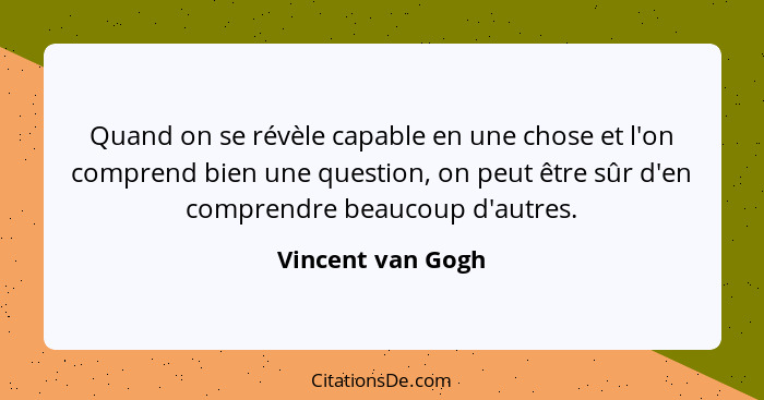 Quand on se révèle capable en une chose et l'on comprend bien une question, on peut être sûr d'en comprendre beaucoup d'autres.... - Vincent van Gogh