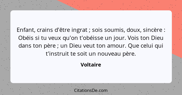 Enfant, crains d'être ingrat ; sois soumis, doux, sincère : Obéis si tu veux qu'on t'obéisse un jour. Vois ton Dieu dans ton père... - Voltaire