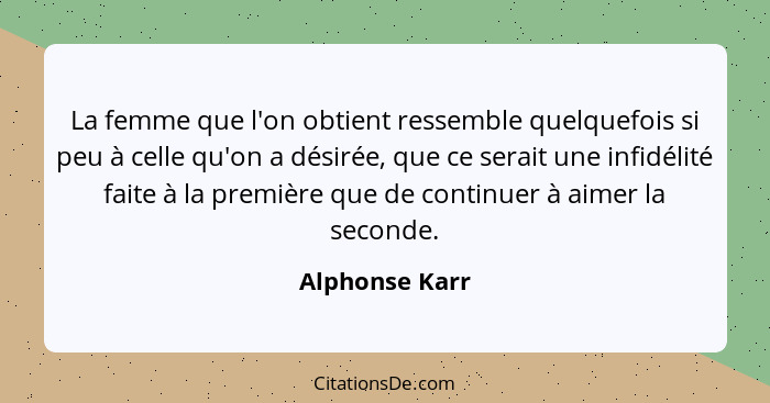 La femme que l'on obtient ressemble quelquefois si peu à celle qu'on a désirée, que ce serait une infidélité faite à la première que d... - Alphonse Karr